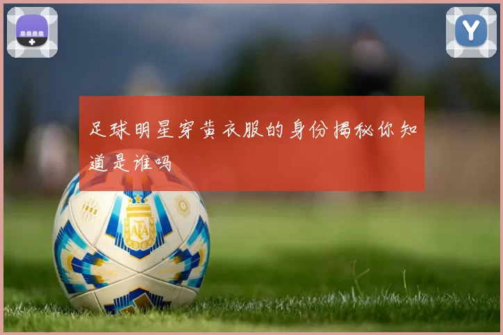 足球明星穿黄衣服的身份揭秘你知道是谁吗