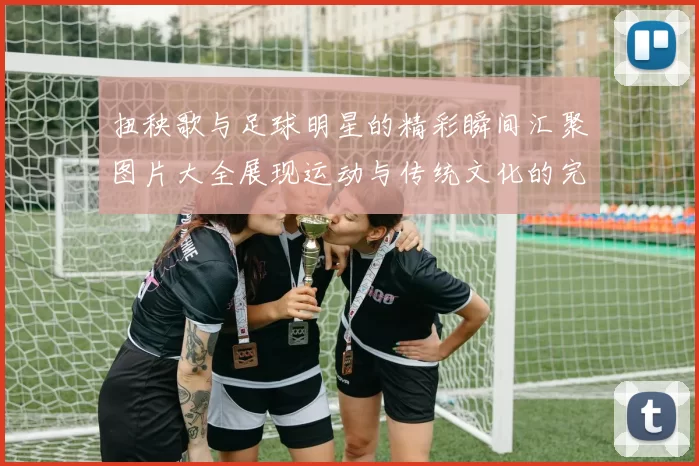 扭秧歌与足球明星的精彩瞬间汇聚图片大全展现运动与传统文化的完美结合