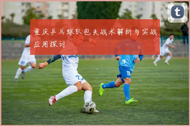重庆乒乓球队包夹战术解析与实战应用探讨