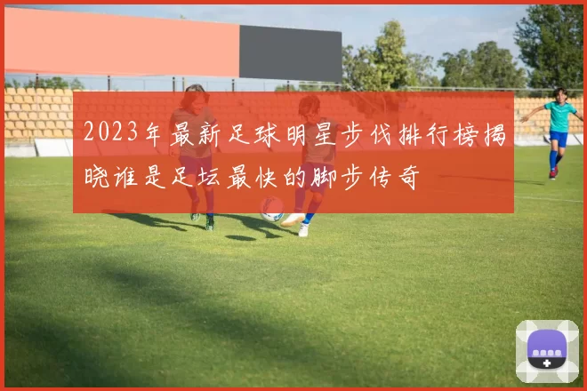 2023年最新足球明星步伐排行榜揭晓谁是足坛最快的脚步传奇