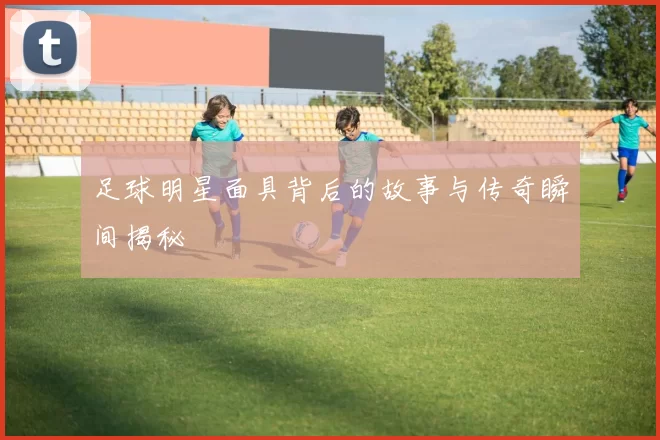 足球明星面具背后的故事与传奇瞬间揭秘