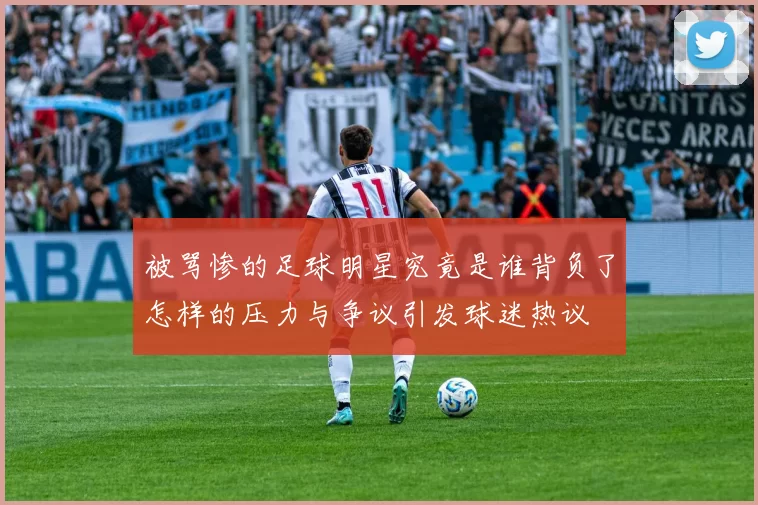 被骂惨的足球明星究竟是谁背负了怎样的压力与争议引发球迷热议