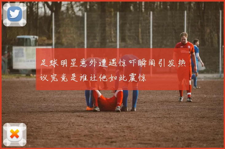足球明星意外遭遇惊吓瞬间引发热议究竟是谁让他如此震惊