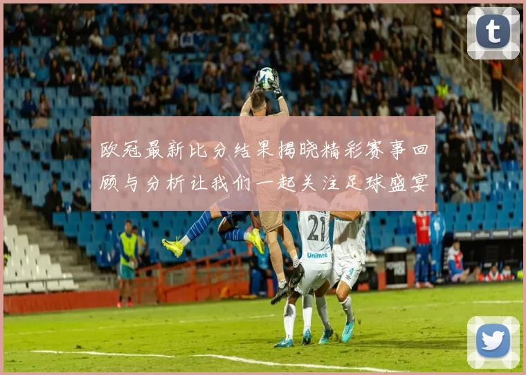 欧冠最新比分结果揭晓精彩赛事回顾与分析让我们一起关注足球盛宴