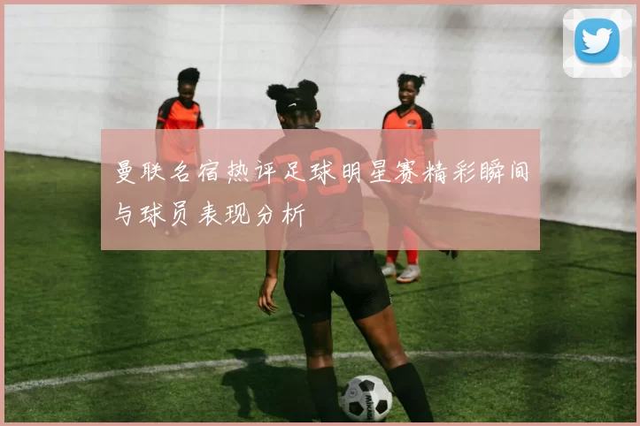 曼联名宿热评足球明星赛精彩瞬间与球员表现分析