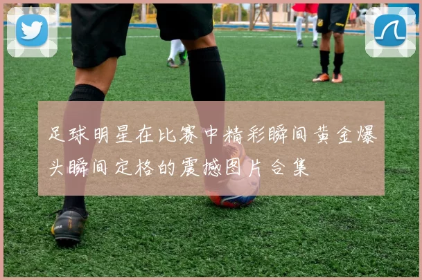 足球明星在比赛中精彩瞬间黄金爆头瞬间定格的震撼图片合集