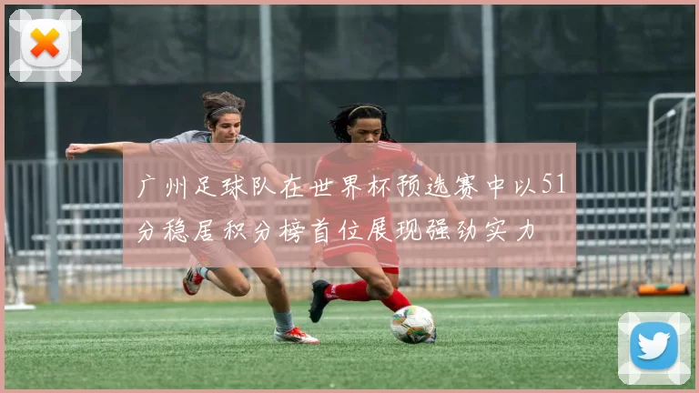 广州足球队在世界杯预选赛中以51分稳居积分榜首位展现强劲实力