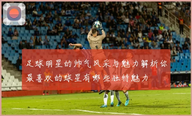 足球明星的帅气风采与魅力解析你最喜欢的球星有哪些独特魅力