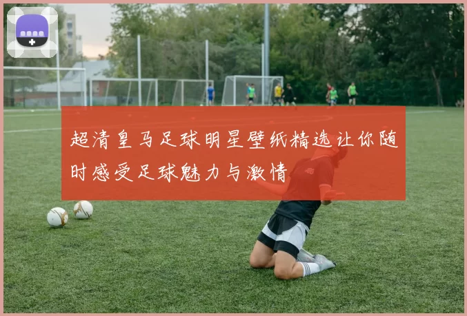 超清皇马足球明星壁纸精选让你随时感受足球魅力与激情