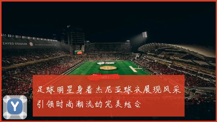 足球明星身着杰尼亚球衣展现风采引领时尚潮流的完美结合